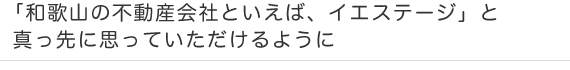 「和歌山市の不動産会社といえば、イエステージ」と真っ先に思っていただけるように 