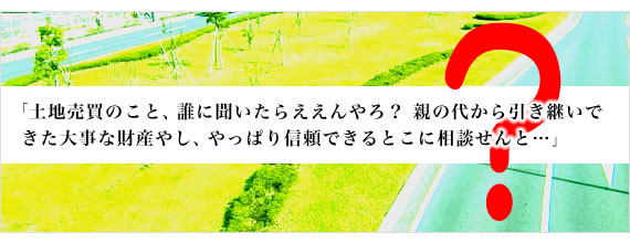 「土地売買のこと、誰に聞いたらええんやろ？親の代から引き継いできた大事な財産やし、やっぱり信頼できるとこに相談せんと…」